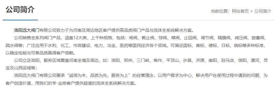 洛陽(yáng)遠(yuǎn)大閥門(mén)主營(yíng)閥門(mén)閘閥,截止閥,球閥,蝶閥,止回閥,調(diào)節(jié)閥,隔膜閥,減壓閥,旋塞閥,疏水閥等12大類(lèi).廣泛用于水利,化工,市政建設(shè),電力等領(lǐng)域.服務(wù)于洛陽(yáng),鄭州,三門(mén)峽,焦作,平頂山,許昌,濟(jì)源,南陽(yáng),駐馬店,信陽(yáng),漯河,靈寶及山西運(yùn)城等地;為河南及周邊客戶(hù)提供高品質(zhì)閥門(mén)與流體全系統(tǒng)解決方案.